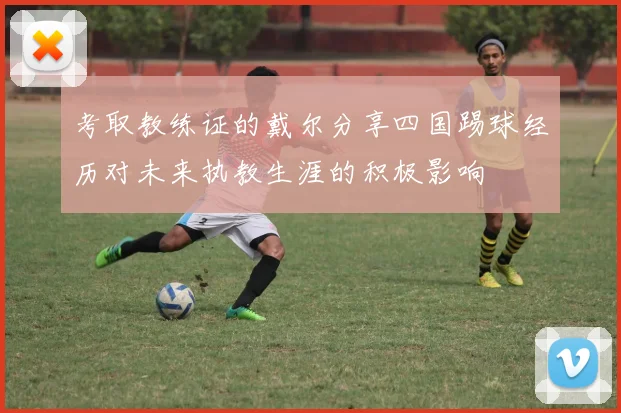 考取教练证的戴尔分享四国踢球经历对未来执教生涯的积极影响