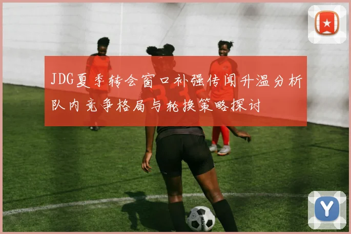 JDG夏季转会窗口补强传闻升温分析队内竞争格局与轮换策略探讨