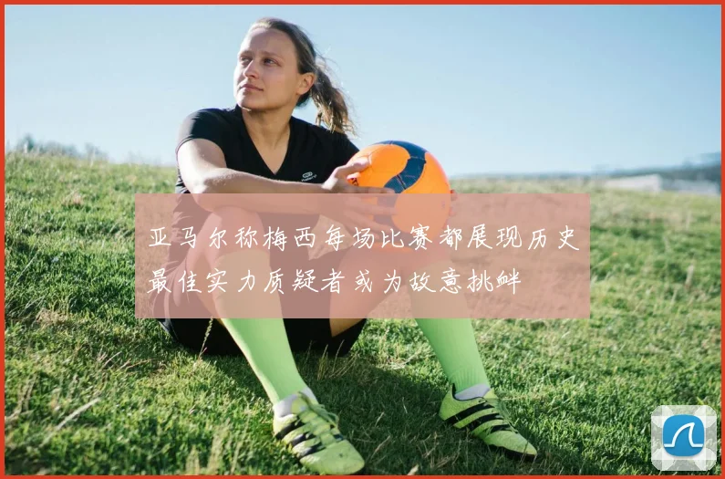 亚马尔称梅西每场比赛都展现历史最佳实力质疑者或为故意挑衅