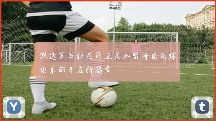 佩德罗马拉尼昂正式加盟河南足球俱乐部开启新篇章