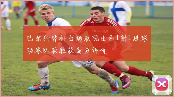 巴尔科替补出场表现出色1射1进球助球队获胜获高分评价