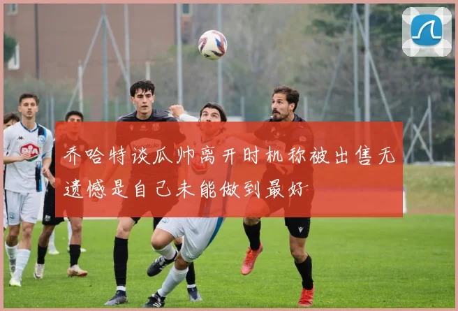 乔哈特谈瓜帅离开时机称被出售无遗憾是自己未能做到最好