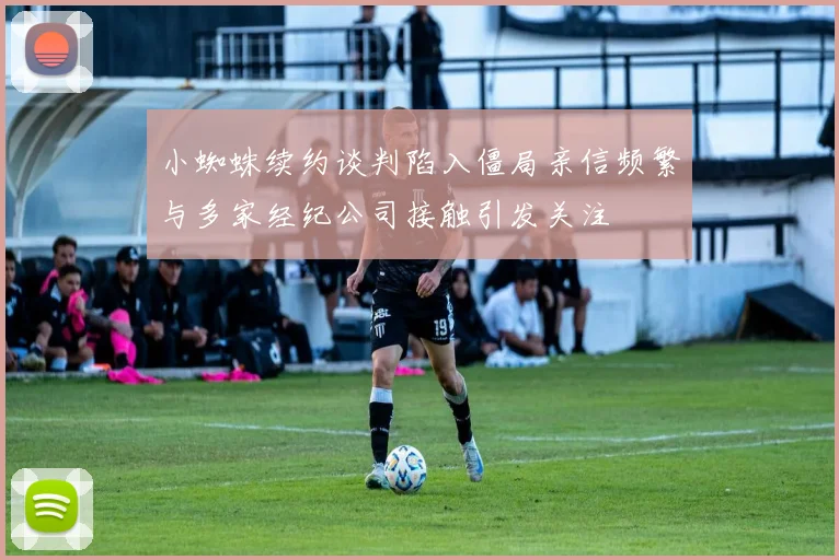 小蜘蛛续约谈判陷入僵局亲信频繁与多家经纪公司接触引发关注