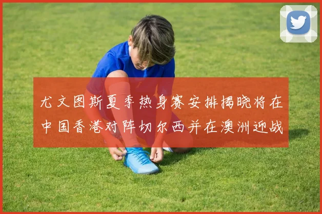 尤文图斯夏季热身赛安排揭晓将在中国香港对阵切尔西并在澳洲迎战国米