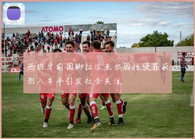 西班牙前国脚拉法米尔因性侵罪获刑八年半引发社会关注