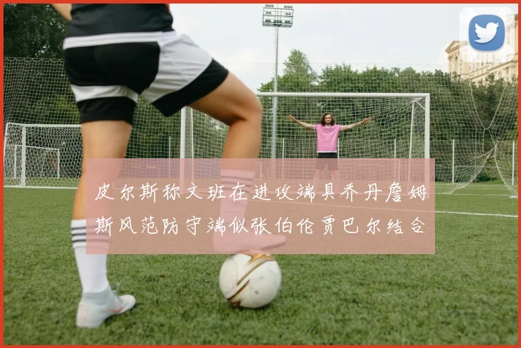 皮尔斯称文班在进攻端具乔丹詹姆斯风范防守端似张伯伦贾巴尔结合