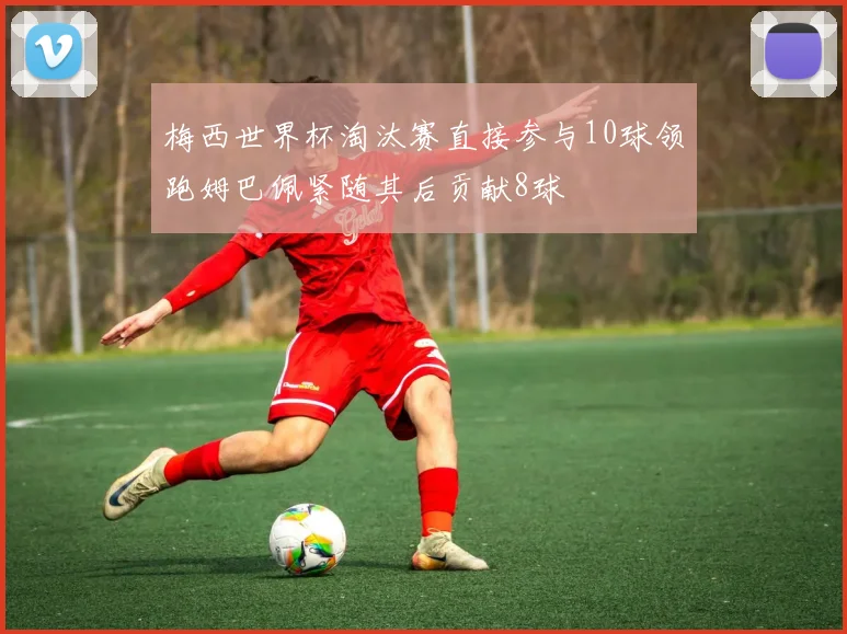 梅西世界杯淘汰赛直接参与10球领跑姆巴佩紧随其后贡献8球