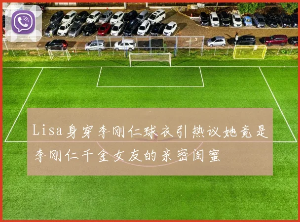 Lisa身穿李刚仁球衣引热议她竟是李刚仁千金女友的亲密闺蜜