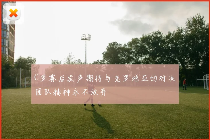 C罗赛后发声期待与克罗地亚的对决团队精神永不放弃