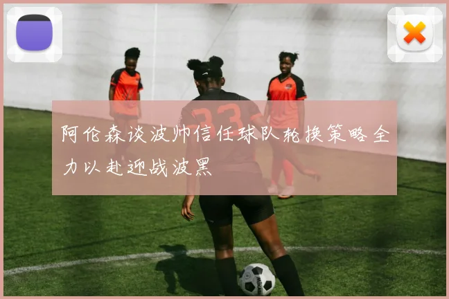 阿伦森谈波帅信任球队轮换策略全力以赴迎战波黑