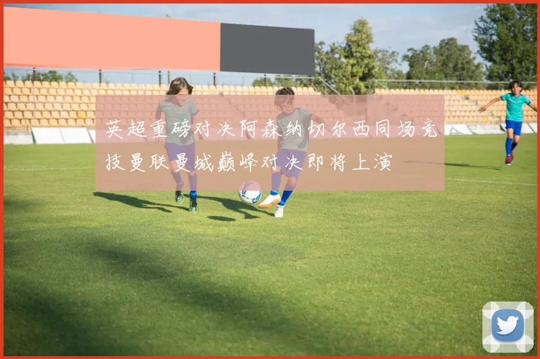 英超重磅对决阿森纳切尔西同场竞技曼联曼城巅峰对决即将上演