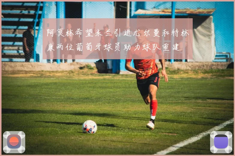 阿莫林希望米兰引进尤尔曼和特林康两位葡萄牙球员助力球队重建