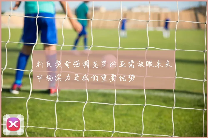 科瓦契奇强调克罗地亚需放眼未来中场实力是我们重要优势