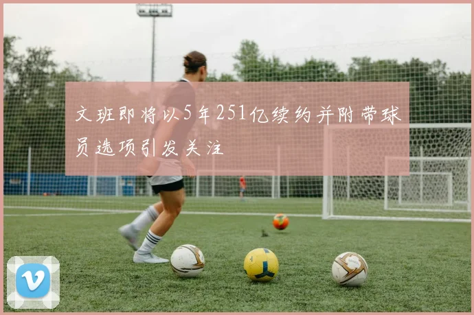 文班即将以5年251亿续约并附带球员选项引发关注