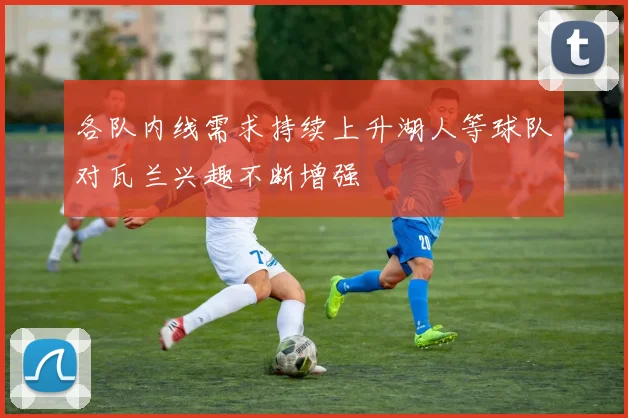 各队内线需求持续上升湖人等球队对瓦兰兴趣不断增强