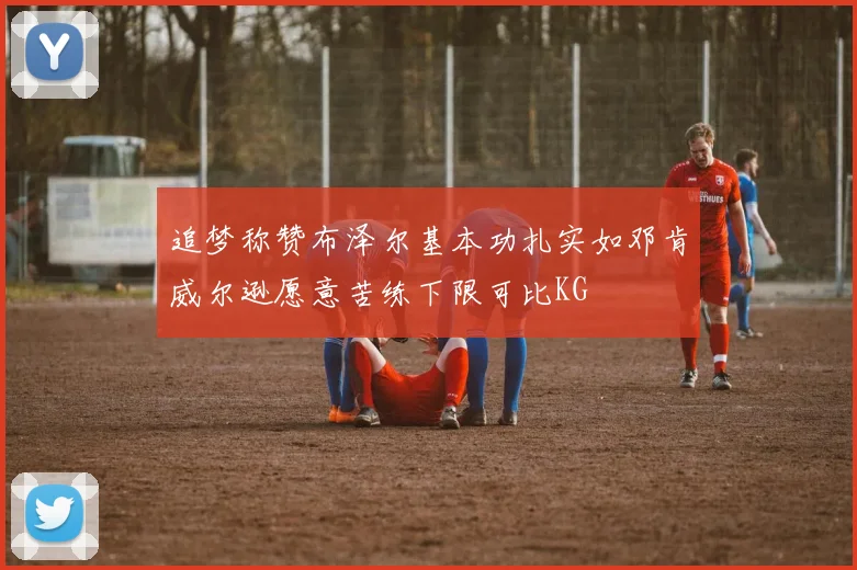 追梦称赞布泽尔基本功扎实如邓肯威尔逊愿意苦练下限可比KG