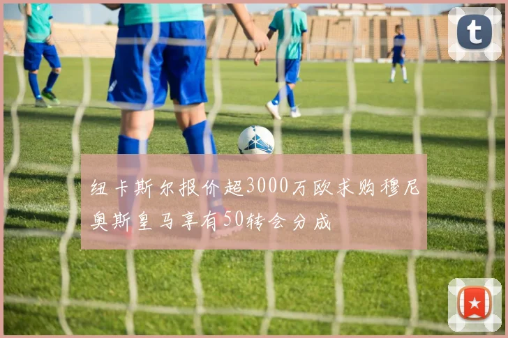 纽卡斯尔报价超3000万欧求购穆尼奥斯皇马享有50转会分成