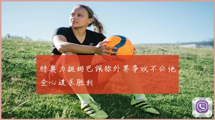 特奥力挺姆巴佩称外界争议不公他全心追求胜利