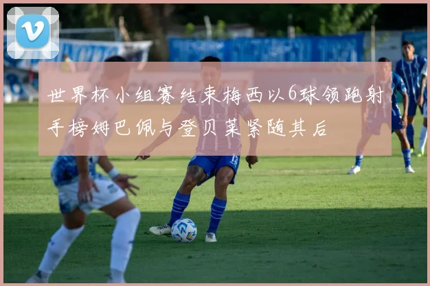 世界杯小组赛结束梅西以6球领跑射手榜姆巴佩与登贝莱紧随其后